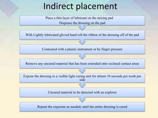 Indirect placement
Repeat the exposure as needed; until the entire dressing is cured
Uncured material to be detected with an explorer
Expose the dressing to a visible light curing unit for atleast 10 seconds per tooth per
side
Remove any uncured material that has been extended onto occlusal contact areas
Contoured with a plastic instrument or by finger pressure
With Lightly lubricated gloved hand roll the ribbon of the dressing off of the pad
Place a thin layer of lubricant on the mixing pad
Dispense the dressing on the pad
 