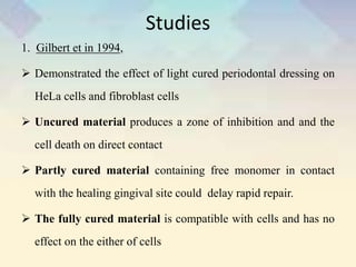 Studies
1. Gilbert et in 1994,
 Demonstrated the effect of light cured periodontal dressing on
HeLa cells and fibroblast cells
 Uncured material produces a zone of inhibition and and the
cell death on direct contact
 Partly cured material containing free monomer in contact
with the healing gingival site could delay rapid repair.
 The fully cured material is compatible with cells and has no
effect on the either of cells
 