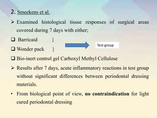 2. Smeekens et al.
 Examined histological tissue responses of surgical areas
covered during 7 days with either;
 Barricaid }
 Wonder pack }
 Bio-inert control gel Carboxyl Methyl Cellulose
 Results after 7 days, acute inflammatory reactions in test group
without significant differences between periodontal dressing
materials.
• From biological point of view, no contraindication for light
cured periodontal dressing
Test group
 
