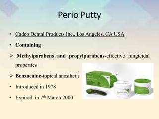 Perio Putty
• Cadco Dental Products Inc., Los Angeles, CA USA
• Containing
 Methylparabens and propylparabens-effective fungicidal
properties
 Benzocaine-topical anesthetic
• Introduced in 1978
• Expired in 7th March 2000
 