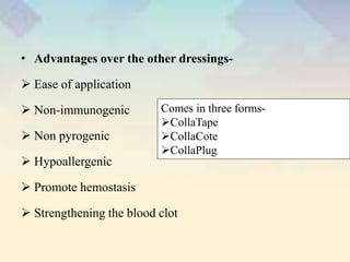 • Advantages over the other dressings-
 Ease of application
 Non-immunogenic
 Non pyrogenic
 Hypoallergenic
 Promote hemostasis
 Strengthening the blood clot
Comes in three forms-
CollaTape
CollaCote
CollaPlug
 