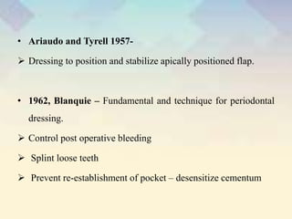 • Ariaudo and Tyrell 1957-
 Dressing to position and stabilize apically positioned flap.
• 1962, Blanquie – Fundamental and technique for periodontal
dressing.
 Control post operative bleeding
 Splint loose teeth
 Prevent re-establishment of pocket – desensitize cementum
 