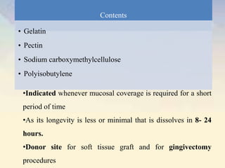 Contents
• Gelatin
• Pectin
• Sodium carboxymethylcellulose
• Polyisobutylene
•Indicated whenever mucosal coverage is required for a short
period of time
•As its longevity is less or minimal that is dissolves in 8- 24
hours.
•Donor site for soft tissue graft and for gingivectomy
procedures
 