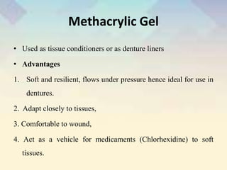 Methacrylic Gel
• Used as tissue conditioners or as denture liners
• Advantages
1. Soft and resilient, flows under pressure hence ideal for use in
dentures.
2. Adapt closely to tissues,
3. Comfortable to wound,
4. Act as a vehicle for medicaments (Chlorhexidine) to soft
tissues.
 