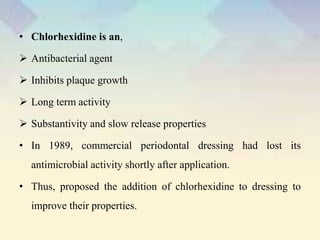 • Chlorhexidine is an,
 Antibacterial agent
 Inhibits plaque growth
 Long term activity
 Substantivity and slow release properties
• In 1989, commercial periodontal dressing had lost its
antimicrobial activity shortly after application.
• Thus, proposed the addition of chlorhexidine to dressing to
improve their properties.
 
