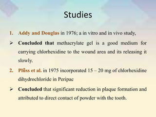 Studies
1. Addy and Douglas in 1976; a in vitro and in vivo study,
 Concluded that methacrylate gel is a good medium for
carrying chlorhexidine to the wound area and its releasing it
slowly.
2. Plṻss et al. in 1975 incorporated 15 – 20 mg of chlorhexidine
dihydrochloride in Peripac
 Concluded that significant reduction in plaque formation and
attributed to direct contact of powder with the tooth.
 