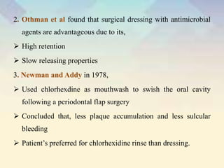2. Othman et al found that surgical dressing with antimicrobial
agents are advantageous due to its,
 High retention
 Slow releasing properties
3. Newman and Addy in 1978,
 Used chlorhexdine as mouthwash to swish the oral cavity
following a periodontal flap surgery
 Concluded that, less plaque accumulation and less sulcular
bleeding
 Patient’s preferred for chlorhexidine rinse than dressing.
 