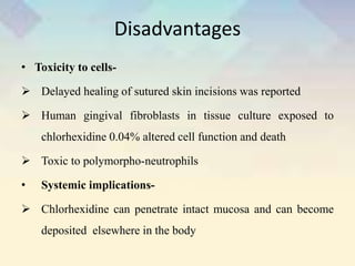 Disadvantages
• Toxicity to cells-
 Delayed healing of sutured skin incisions was reported
 Human gingival fibroblasts in tissue culture exposed to
chlorhexidine 0.04% altered cell function and death
 Toxic to polymorpho-neutrophils
• Systemic implications-
 Chlorhexidine can penetrate intact mucosa and can become
deposited elsewhere in the body
 