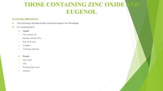 THOSE CONTAINING ZINC OXIDE AND
EUGENOL
EUGENOL DRESSINGS
 First dressings introduced that contained eugenol was Wondrpak.
 It is constituted of
 Liquid
 Clove peanut oils
 Isopropyl alcohol 10%,
 Pine oil & resin,
 Camphor
 Colouring materials
 Powder
 Zinc oxide,
 Talc,
 Powdered pine resin
 Asbestos
 
