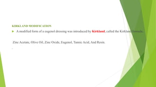 KIRKLAND MODIFICATION
 A modified form of a eugenol dressing was introduced by Kirkland, called the Kirkland formula.
Zinc Acetate, Olive Oil, Zinc Oxide, Eugenol, Tannic Acid, And Resin.
.
 
