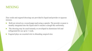 MIXING
Zinc oxide and eugenol dressings are provided in liquid and powder or aqueous
mixture.
 Both are mixed on a waxed paper pad using a spatula. The powder or paste is
steadily integrated into the liquid until it reaches a dough like uniformity.
 The dressing may be used instantly or enveloped in aluminium foil and
refrigerated for use up to 1 week.
 Eugenol plays an essential role in obtunding surgical sites
 