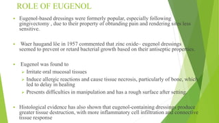ROLE OF EUGENOL
 Eugenol-based dressings were formerly popular, especially following
gingivectomy , due to their property of obtunding pain and rendering sites less
sensitive.
 Waer haugand löe in 1957 commented that zinc oxide– eugenol dressings
seemed to prevent or retard bacterial growth based on their antiseptic properties.
 Eugenol was found to
 Irritate oral mucosal tissues
 Induce allergic reactions and cause tissue necrosis, particularly of bone, which
led to delay in healing
 Presents difficulties in manipulation and has a rough surface after setting.
 Histological evidence has also shown that eugenol-containing dressings produce
greater tissue destruction, with more inflammatory cell infiltration and connective
tissue response
 