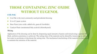 THOSE CONTAINING ZINC OXIDE
WITHOUT EUGENOL
COE-PAK
 Coe-Pak is the most commonly used periodontal dressing
 It is of 2 paste system
 Base Paste (zinc oxide, added oils, gums & lorothido)
 Catalyst Paste (unsaturated fatty acids & chlorothymol).
Mixing
Application of the dressing can be done by dispensing equal amounts of pastes and mixed using a spatula till
thick, uniform consistency is achieved. The setting time of the material can be altered by immersing in cold or
hot water to accelerate or decelerate the setting time. The mechanical interlocking of the material is a key point
to maintain the retention of the material.
 