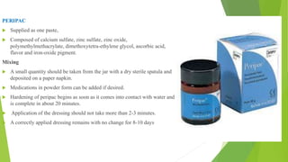 PERIPAC
 Supplied as one paste,
 Composed of calcium sulfate, zinc sulfate, zinc oxide,
polymethylmethacrylate, dimethoxytetra-ethylene glycol, ascorbic acid,
flavor and iron-oxide pigment.
Mixing
 A small quantity should be taken from the jar with a dry sterile spatula and
deposited on a paper napkin.
 Medications in powder form can be added if desired.
 Hardening of peripac begins as soon as it comes into contact with water and
is complete in about 20 minutes.
 Application of the dressing should not take more than 2-3 minutes.
 A correctly applied dressing remains with no change for 8-10 days
 