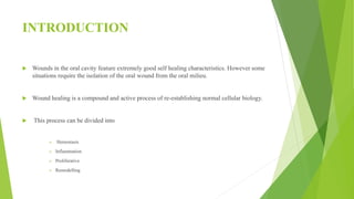 INTRODUCTION
 Wounds in the oral cavity feature extremely good self healing characteristics. However some
situations require the isolation of the oral wound from the oral milieu.
 Wound healing is a compound and active process of re-establishing normal cellular biology.
 This process can be divided into
 Hemostasis
 Inflammation
 Proliferative
 Remodelling
 