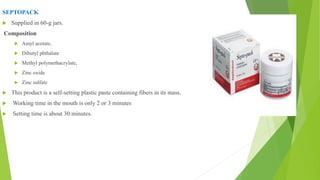 SEPTOPACK
 Supplied in 60-g jars.
Composition
 Amyl acetate,
 Dibutyl phthalate
 Methyl polymethacrylate,
 Zinc oxide
 Zinc sulfate
 This product is a self-setting plastic paste containing fibers in its mass.
 Working time in the mouth is only 2 or 3 minutes
 Setting time is about 30 minutes.
 