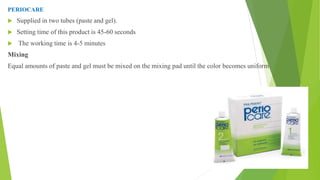 PERIOCARE
 Supplied in two tubes (paste and gel).
 Setting time of this product is 45-60 seconds
 The working time is 4-5 minutes
Mixing
Equal amounts of paste and gel must be mixed on the mixing pad until the color becomes uniform
 