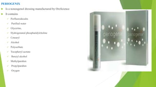 PERIOGENIX
 Is a noneugenol dressing manufactured by OroScience
 It contains
 Perfluorodecalin
 Purified water
 Glycerine,
 Hydrogenated phosphatidylcholine
 Cetearyl
 Alcohol
 Polysorbate
 Tocopheryl acetate
 Benzyl alcohol
 Methylparaben
 Propylparaben
 Oxygen
 
