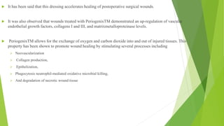  It has been said that this dressing accelerates healing of postoperative surgical wounds.
 It was also observed that wounds treated with PeriogenixTM demonstrated an up-regulation of vascular
endothelial growth factors, collagens I and III, and matrixmetalloproteinase levels.
 PeriogenixTM allows for the exchange of oxygen and carbon dioxide into and out of injured tissues. This
property has been shown to promote wound healing by stimulating several processes including
 Neovascularization
 Collagen production,
 Epithelization,
 Phagocytosis neutrophil-mediated oxidative microbial killing,
 And degradation of necrotic wound tissue
 