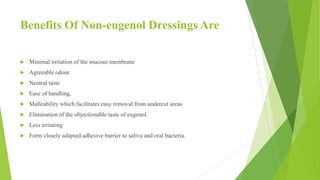 Benefits Of Non-eugenol Dressings Are
 Minimal irritation of the mucous membrane
 Agreeable odour
 Neutral taste
 Ease of handling,
 Malleability which facilitates easy removal from undercut areas
 Elimination of the objectionable taste of eugenol.
 Less irritating
 Form closely adapted adhesive barrier to saliva and oral bacteria.
 