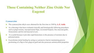 Those Containing Neither Zinc Oxide Nor
Eugenol
Cyanoacrylate
 The cyanoacrylate alkyls were obtained for the first time in 1949 by A. E. Ardis
 As a dressing it has been evaluated clinically and histologically following procedures
such as gingivectomy, mucoperiosteal flaps, excisional biopsies, free mucosal grafts,
frenectomies and for oral mucosal ul cers.
 It is useful because it provides rapid hemostasis in the presence of moisture due to
polymerization.
 It accelerates initial healing by acting as a protective barrier maintaining precise
positioning of a flap or free gingival graft and also possesses antimicrobial properties
 