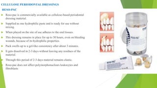 CELLULOSE PERIODONTAL DRESSINGS
RESO-PAC
 Reso-pac is commercially available as cellulose-based periodontal
dressing material.
 Supplied as one hydrophilic paste and is ready for use without
mixing.
 When placed on the site of use adheres to the oral tissues.
 This dressing remains in place for up to 30 hours, even on bleeding
wounds, because of its hydrophilic properties.
 Pack swells up to a gel-like consistency after about 3 minutes.
 It gets dissolved in 2-3 days without leaving any residues of the
material.
 Through this period of 2-3 days material remains elastic.
 Reso-pac does not affect polymorphonuclears leukocytes and
fibroblasts
 