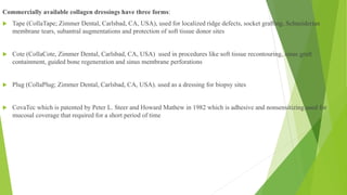 Commercially available collagen dressings have three forms:
 Tape (CollaTape; Zimmer Dental, Carlsbad, CA, USA), used for localized ridge defects, socket grafting, Schneiderian
membrane tears, subantral augmentations and protection of soft tissue donor sites
 Cote (CollaCote, Zimmer Dental, Carlsbad, CA, USA) used in procedures like soft tissue recontouring, sinus graft
containment, guided bone regeneration and sinus membrane perforations
 Plug (CollaPlug; Zimmer Dental, Carlsbad, CA, USA). used as a dressing for biopsy sites
 CovaTec which is patented by Peter L. Steer and Howard Mathew in 1982 which is adhesive and nonsensitizing.used for
mucosal coverage that required for a short period of time
 