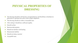 PHYSICAL PROPERTIES OF
DRESSING
 The dressing should be soft but have enough plasticity and flexibility to facilitate its
placement in operated area and to allow proper adaptation.
 The dressing should set within a reasonable time
 After setting it should have sufficient rigidity
 Smooth surface
 Bacteriocidal property
 Should not interfere with healing
 Dimensional stability
 Should not induce reaction
 Acceptable taste.
 