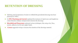 RETENTION OF DRESSING
 Splinting and incorporation of stents to withhold the periodontal dressings has been
practiced in 1950’s.
 In 1953, Waerhaug and Anerud explained the inclusion of spiral saws and lengthwise
cotton thread to enhance interproximal retention the dressings.
 Hirschfeld and Wasserman explained various techniques, like using wire, floss,
acrylic, adhesive tin foil and copper bands.
 Cowan suggested wiring to increase the retention of the dressings material.
 