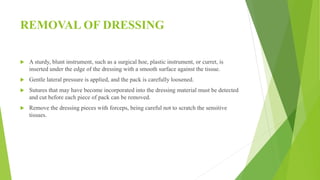 REMOVAL OF DRESSING
 A sturdy, blunt instrument, such as a surgical hoe, plastic instrument, or curret, is
inserted under the edge of the dressing with a smooth surface against the tissue.
 Gentle lateral pressure is applied, and the pack is carefully loosened.
 Sutures that may have become incorporated into the dressing material must be detected
and cut before each piece of pack can be removed.
 Remove the dressing pieces with forceps, being careful not to scratch the sensitive
tissues.
 