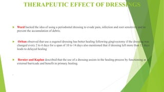 THERAPEUTIC EFFECT OF DRESSINGS
 Ward backed the idea of using a periodontal dressing to evade pain, infection and root sensitivity and to
prevent the accumulation of debris.
 Orban observed that use a eugenol dressing has better healing following gingivectomy if the dressing was
changed every 2 to 4 days for a span of 10 to 14 days also mentioned that if dressing left more than 12 days
leads to delayed healing
 Bernier and Kaplan described that the use of a dressing assists in the healing process by functioning as a
external barricade and benefit in primary healing.
.
 