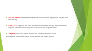  Loe and Silness described that unprotected tissue will heal regardless of the provision
of a dressing
 Linsky et al. supposed that when wound was closed with dressing the inflammatory
response formed would be suggestively less than that of open wounds.
 Eaglstein stated that dermal wounds that have been provided with a
dressing heal considerably earlier. To the wounds that are not dressed.
 
