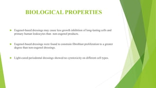 BIOLOGICAL PROPERTIES
 Eugenol-based dressings may cause less growth inhibition of long-lasting cells and
primary human leukocytes than non-eugenol products.
 Eugenol-based dressings were found to constrain fibroblast proliferation to a greater
degree than non-eugenol dressings.
 Light-cured periodontal dressings showed no cytotoxicity on different cell types.
 