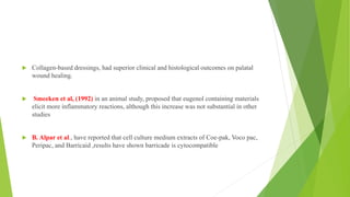  Collagen-based dressings, had superior clinical and histological outcomes on palatal
wound healing.
 Smeeken et al, (1992) in an animal study, proposed that eugenol containing materials
elicit more inflammatory reactions, although this increase was not substantial in other
studies
 B. Alpar et al., have reported that cell culture medium extracts of Coe-pak, Voco pac,
Peripac, and Barricaid ,results have shown barricade is cytocompatible
 