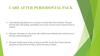 CARE AFTER PERIODONTAL PACK
 A periodontal pack placed over your gums to protect them from irritation. The pack
prevents pain, aids healing, and enables you to carry on most of your usual activities in
comfort.
 The pack will harden in a few hours, after which it can withstand most of the forces of
chewing without breaking off
 The pack should remain in place as long as possible. For the first 3 hours after the
operation avoid hot foods in order to permit the pack to harden
 