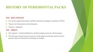 HISTORY OF PERIODONTAL PACKS
1942 – BOX AND HAM
 Use of zno eugenol dressing to perform chemical curettage in treatment of NUG
 Tannic acid -haemostasis and astringency
 Thymol - astringent
1943 – ORBAN
 Zno eugenol + paraformaldehyde to perform gingivectomy by chemosurgery.
 This dressing caused extensive necrosis of the gingival and bone and was left to
promote abscess formation by blockage of exudate.
 