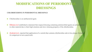 MODIFICATIONS OF PERIODONTAL
DRESSINGS
CHLORHEXIDINE IN PERIODONTAL DRESSINGS
 Chlorhexidine is an antibacterial agent.
 Othman et al established a statement that surgical dressing containing antimicrobial agents are advantageous
to other material due to their high retention and slow releasing property of the chlorhexidine.
 Zyskind et al., reported that application of a varnish that contains chlorhexidine aids in less plaque formation
in comparison to not coated teeth.
 