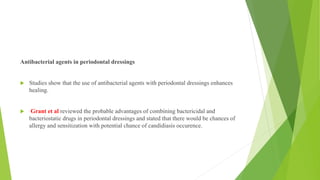 Antibacterial agents in periodontal dressings
 Studies show that the use of antibacterial agents with periodontal dressings enhances
healing.
 Grant et al reviewed the probable advantages of combining bactericidal and
bacteriostatic drugs in periodontal dressings and stated that there would be chances of
allergy and sensitization with potential chance of candidiasis occurence.
 