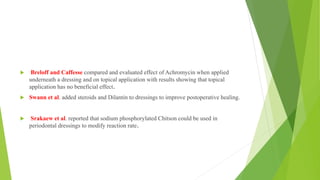  Breloff and Caffesse compared and evaluated effect of Achromycin when applied
underneath a dressing and on topical application with results showing that topical
application has no beneficial effect.
 Swann et al. added steroids and Dilantin to dressings to improve postoperative healing.
 Srakaew et al. reported that sodium phosphorylated Chitson could be used in
periodontal dressings to modify reaction rate.
 