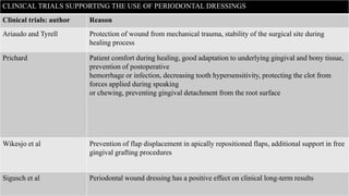 CLINICAL TRIALS SUPPORTING THE USE OF PERIODONTAL DRESSINGS
Clinical trials: author Reason
Ariaudo and Tyrell Protection of wound from mechanical trauma, stability of the surgical site during
healing process
Prichard Patient comfort during healing, good adaptation to underlying gingival and bony tissue,
prevention of postoperative
hemorrhage or infection, decreasing tooth hypersensitivity, protecting the clot from
forces applied during speaking
or chewing, preventing gingival detachment from the root surface
Wikesjo et al Prevention of flap displacement in apically repositioned flaps, additional support in free
gingival grafting procedures
Sigusch et al Periodontal wound dressing has a positive effect on clinical long-term results
 