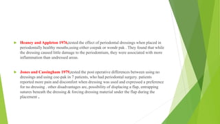  Heaney and Appleton 1976,tested the effect of periodontal dressings when placed in
periodontally healthy mouths,using either coepak or wondr pak . They found that while
the dressing caused little damage to the periodontium, they were associated with more
inflammation than undressed areas.
 Jones and Cassingham 1979,tested the post operative differences between using no
dressings and using coe-pak in 7 patients, who had periodontal surgery. patients
reported more pain and discomfort when dressing was used and expressed a preference
for no dressing . other disadvantages are, possibility of displacing a flap, entrapping
sutures beneath the dressing & forcing dressing material under the flap during the
placement .
 