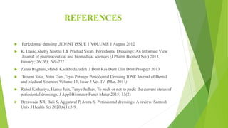 REFERENCES
 Periodontal dressing ,JIDENT ISSUE 1 VOLUME 1 August 2012
 K. David,Shetty Neetha J.& Pralhad Swati. Periodontal Dressings: An Informed View
.Journal of pharmaceutical and biomedical sciences (J Pharm Biomed Sci.) 2013,
January; 26(26); 269-272
 Zahra Baghani,Mahdi Kadkhodazadeh J Dent Res Dent Clin Dent Prospect 2013
 Triveni Kale, Nitin Dani,Tejas Patange Periodontal Dressing IOSR Journal of Dental
and Medical Sciences Volume 13, Issue 3 Ver. IV. (Mar. 2014)
 Rahul Kathariya, Hansa Jain, Tanya Jadhav, To pack or not to pack: the current status of
periodontal dressings, J Appl Biomater Funct Mater 2015; 13(2)
 Bezawada NR, Bali S, Aggarwal P, Arora S. Periodontal dressings: A review. Santosh
Univ J Health Sci 2020;6(1):5-9.
 
