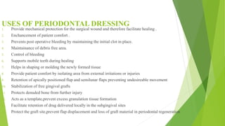 USES OF PERIODONTAL DRESSING
1. Provide mechanical protection for the surgical wound and therefore facilitate healing .
2. Enchancement of patient comfort .
3. Prevents post operative bleeding by maintaining the initial clot in place.
4. Maintainance of debris free area.
5. Control of bleeding
6. Supports mobile teeth during healing
7. Helps in shaping or molding the newly formed tissue
8. Provide patient comfort by isolating area from external irritations or injuries
9. Retention of apically positioned flap and semilunar flaps preventing undesireable movement
10. Stabilization of free gingival grafts
11. Protects denuded bone from further injury
12. Acts as a template,prevent excess granulation tissue formation
13. Facilitate retention of drug delivered locally in the subgingival sites
14. Protect the graft site,prevent flap displacement and loss of graft material in periodontal regeneration
 
