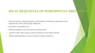 IDEAL REQUISITES OF PERIODONTAL DRESSINGS
 Soft, but still have enough plasticity and flexibility to facilitate its placement in the
operated area and to allow proper adaptation.
 Set within a reasonable time.
 Sufficient rigidity to prevent fracture and dislocation.
 Smooth surface after setting to prevent irritation to the cheeks and lips.
 Bactericidal properties to prevent excessive plaque formation.
 