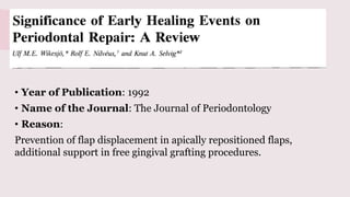 Significance of early healing events on
periodontal repair: a review
• Year of Publication: 1992
• Name of the Journal: The Journal of Periodontology
• Reason:
Prevention of flap displacement in apically repositioned flaps,
additional support in free gingival grafting procedures.
 