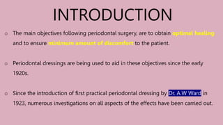 o The main objectives following periodontal surgery, are to obtain optimal healing
and to ensure minimum amount of discomfort to the patient.
o Periodontal dressings are being used to aid in these objectives since the early
1920s.
o Since the introduction of first practical periodontal dressing by Dr. A.W Ward in
1923, numerous investigations on all aspects of the effects have been carried out.
INTRODUCTION
 