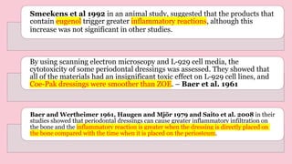 Smeekens et al 1992 in an animal study, suggested that the products that
contain eugenol trigger greater inflammatory reactions, although this
increase was not significant in other studies.
By using scanning electron microscopy and L-929 cell media, the
cytotoxicity of some periodontal dressings was assessed. They showed that
all of the materials had an insignificant toxic effect on L-929 cell lines, and
Coe-Pak dressings were smoother than ZOE. – Baer et al. 1961
Baer and Wertheimer 1961, Haugen and Mjör 1979 and Saito et al. 2008 in their
studies showed that periodontal dressings can cause greater inflammatory infiltration on
the bone and the inflammatory reaction is greater when the dressing is directly placed on
the bone compared with the time when it is placed on the periosteum.
 