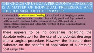 THE CHOICE OF USE OF A PERIODONTAL DRESSING
IS A MATTER OF INDIVIDUAL PREFERENCE AND
THE JUDGMENT OF THE OPERATOR.
• However, it is prudent to use a dressing for stabilization of free gingival grafts
and protection of donor site, retention of an apically positioned flap, protection
of the denuded bone from further injury, protection of the graft site in
periodontal regeneration and to facilitate retention of drugs delivered locally in
the sub-gingival sites.
There appears to be no consensus regarding the
absolute indication for the use of periodontal dressings
after a surgical procedure. However, the literature does
elaborate on the benefits of application of a dressing
postsurgically.
 