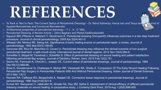 REFERENCES
o To Pack or Not to Pack: The Current Status of Periodontal Dressings – Dr. Rahul Kathariya, Hansa Jain and Tanya Jadhav (Journal of
Applied Biomaterials and Functional Biomaterials)
o Antibacterial properties of periodontal dressings – T. C . A . O 'NEIL
o Periodontal Dressing: A Review Article – Zahra Baghani and Mahdi Kadkhodazadeh
o Sigusch BW, Pfitzner A, Nietzsch T, Glockmann E. Periodontal dressing (Vocopac®) influences outcomes in a two‐step treatment
procedure. Journal of clinical periodontology. 2005 Apr;32(4):401-5.
o Wikesjö UM, Nilvéus RE, Selvig KA. Significance of early healing events on periodontal repair: a review. Journal of
periodontology. 1992 Mar;63(3):158-65.
o Genovesi AM, Ricci M, Marchisio O, Covani U. Periodontal dressing may influence the clinical outcome of non‐surgical
periodontal treatment: a split‐mouth study. International journal of dental hygiene. 2012 Nov;10(4):284-9.
o Soheilifar S, Bidgoli M, Faradmal J, Soheilifar S. Effect of periodontal dressing on wound healing and patient satisfaction
following periodontal flap surgery. Journal of Dentistry (Tehran, Iran). 2015 Feb;12(2):151.
o Sachs HA, Famoush A, Checchi L, Joseph CE. Current status of periodontal dressings. Journal of periodontology. 1984
Dec;55(12):689-96.
o Bose S, Gundannavar G, Chatterjee A, Mohan RR, Viswanath RA, Shetty S. Comparison Of The Early Wound Healing Following
Periodontal Flap Surgery In Periodontitis Patients With And Without Periodontal Dressing. Indian Journal of Dental Sciences.
2013 Mar 1;5(1).
o Nezwek RA, Caffesse RG, Bergenholtz A, Nasjleti CE. Connective tissue response to periodontal dressings. Journal of
periodontology. 1980 Sep;51(9):521-9.
o Kumar MV, Narayanan V, Jalaluddin M, Almalki SA, Dey SM, Sathe S. Assessment of clinical efficacy of different periodontal
dressing materials on wound healing: A comparative study. J Contemp Dent Pract. 2019 Aug 1;20(8):896-900.
 