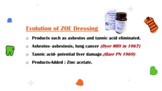 Evolution of ZOE Dressing
o Products such as asbestos and tannic acid eliminated.
o Asbestos- asbestosis, lung cancer (Dyer MRY in 1967)
o Tannic acid- potential liver damage.(Baer PN 1969)
o Products-Added : Zinc acetate.
 